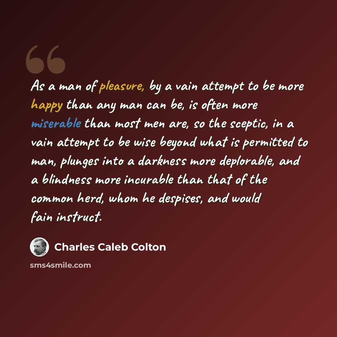 “As a man of pleasure, by a vain attempt to be more happy than any man can be, is often more miserable than most men are, so the sceptic, in a vain attempt to be wise beyond what is permitted to man, plunges into a darkness more deplorable, and a blindness more incurable than that of the common…” quote by Charles Caleb Colton