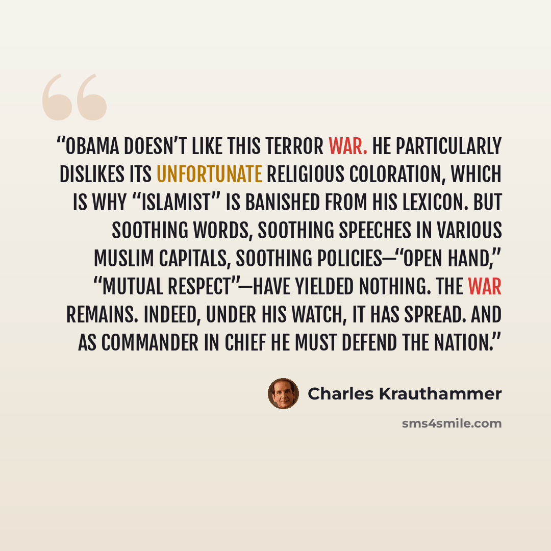 “Obama doesn’t like this terror war. He particularly dislikes its unfortunate religious coloration, which is why “Islamist” is banished from his lexicon. But soothing words, soothing speeches in various Muslim capitals, soothing policies—“open hand,” “mutual respect”—have yielded nothing. The war…” quote by Charles Krauthammer