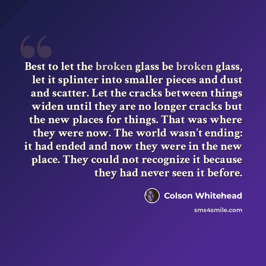 “Best to let the broken glass be broken glass, let it splinter into smaller pieces and dust and scatter. Let the cracks between things widen until they are no longer cracks but the new places for things. That was where they were now. The world wasn't ending: it had ended and now they were in the…” quote by Colson Whitehead