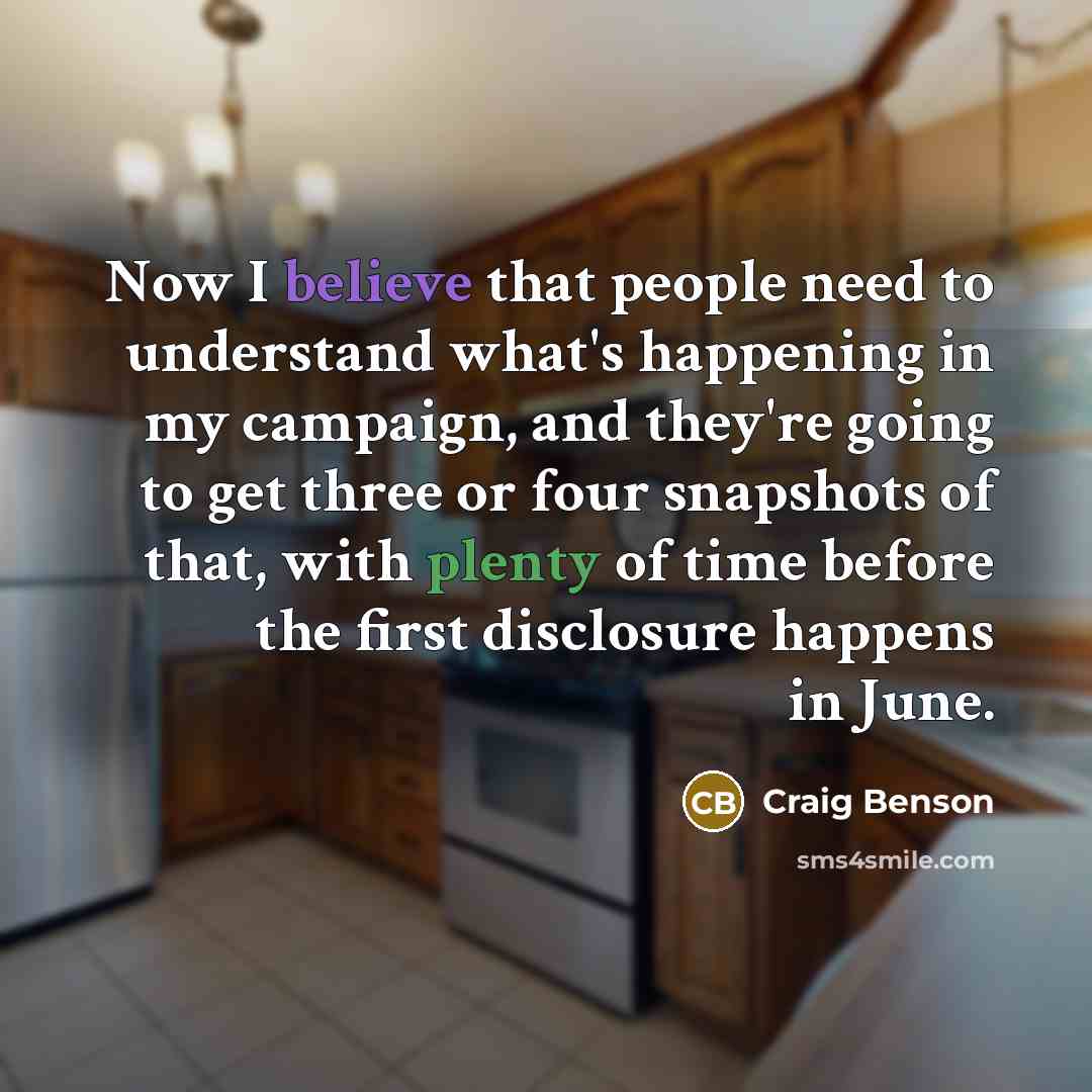 “Now I believe that people need to understand what's happening in my campaign, and they're going to get three or four snapshots of that, with plenty of time before the first disclosure happens in June.” quote by Craig Benson