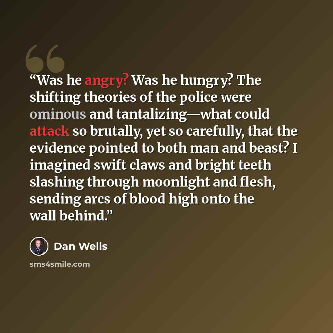 “Was he angry? Was he hungry? The shifting theories of the police were ominous and tantalizing—what could attack so brutally, yet so carefully, that the evidence pointed to both man and beast? I imagined swift claws and bright teeth slashing through moonlight and flesh, sending arcs of blood high…” quote by Dan Wells