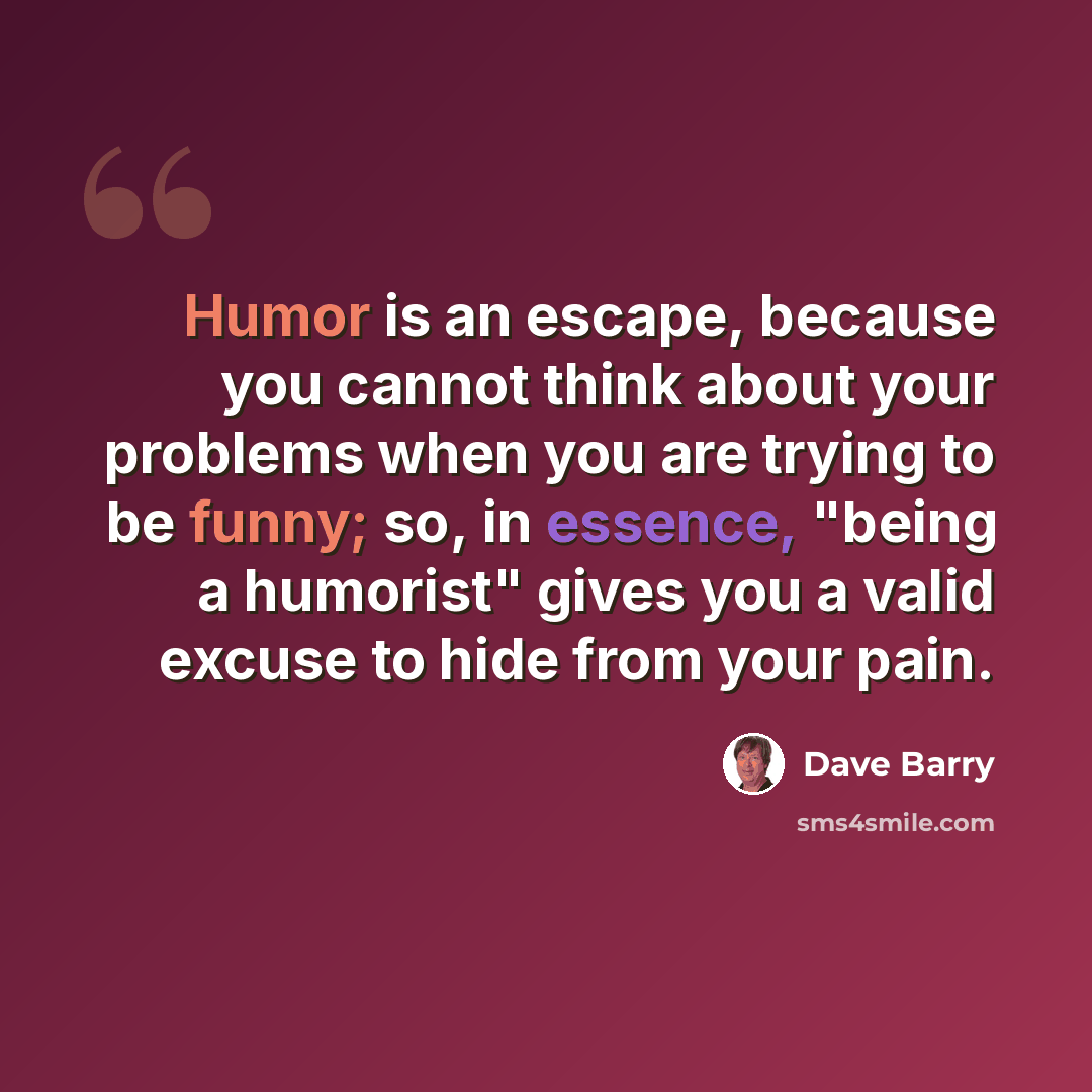 “Humor is an escape, because you cannot think about your problems when you are trying to be funny; so, in essence, "being a humorist" gives you a valid excuse to hide from your pain.” quote by Dave Barry