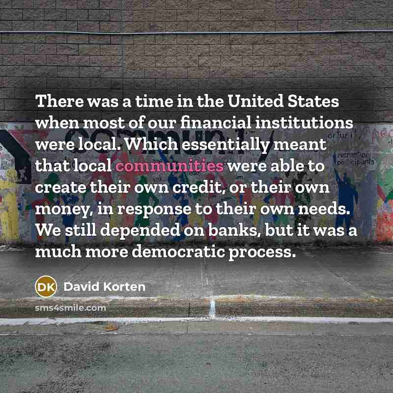 “There was a time in the United States when most of our financial institutions were local. Which essentially meant that local communities were able to create their own credit, or their own money, in response to their own needs. We still depended on banks, but it was a much more democratic process.” quote by David Korten