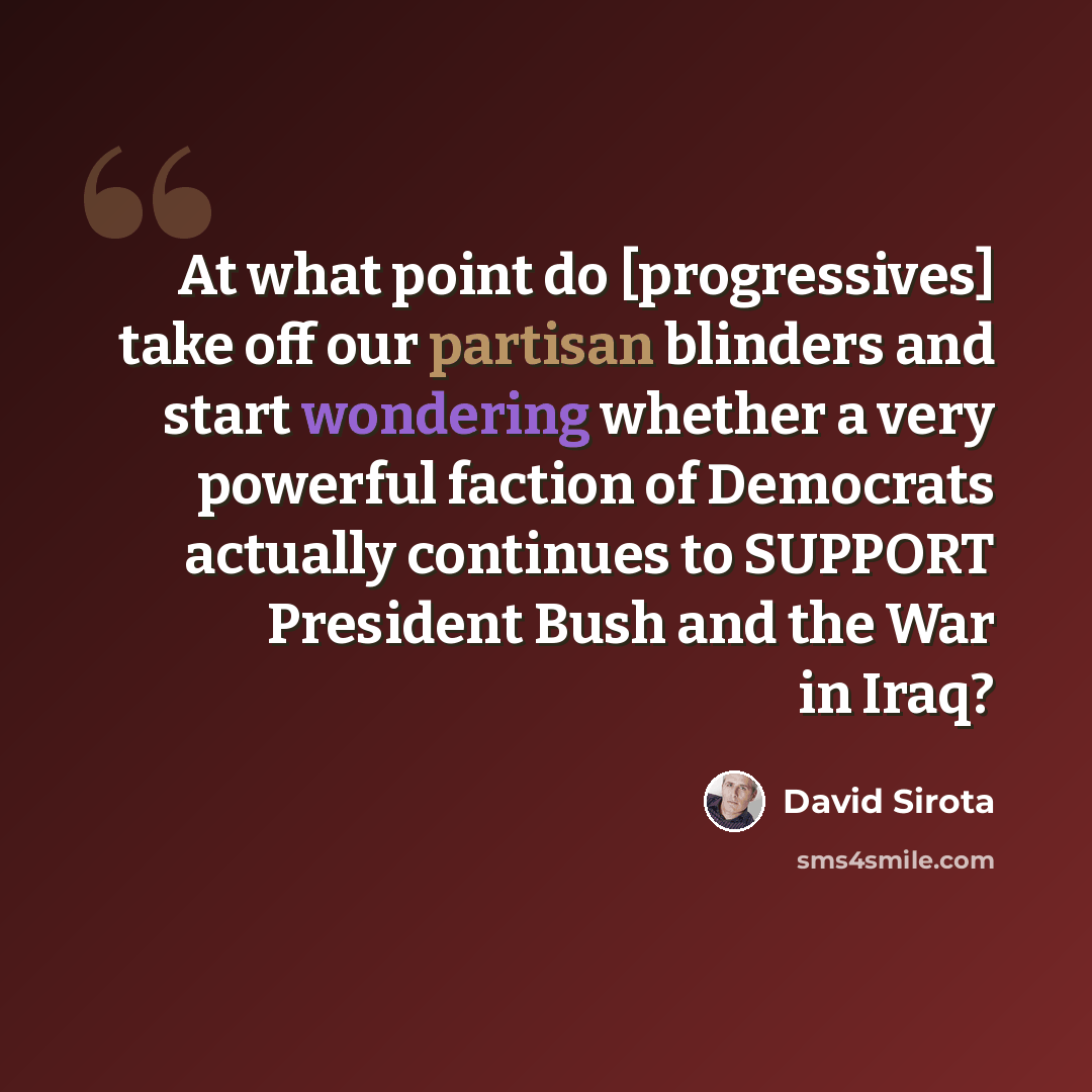 “At what point do [progressives] take off our partisan blinders and start wondering whether a very powerful faction of Democrats actually continues to SUPPORT President Bush and the War in Iraq?” quote by David Sirota