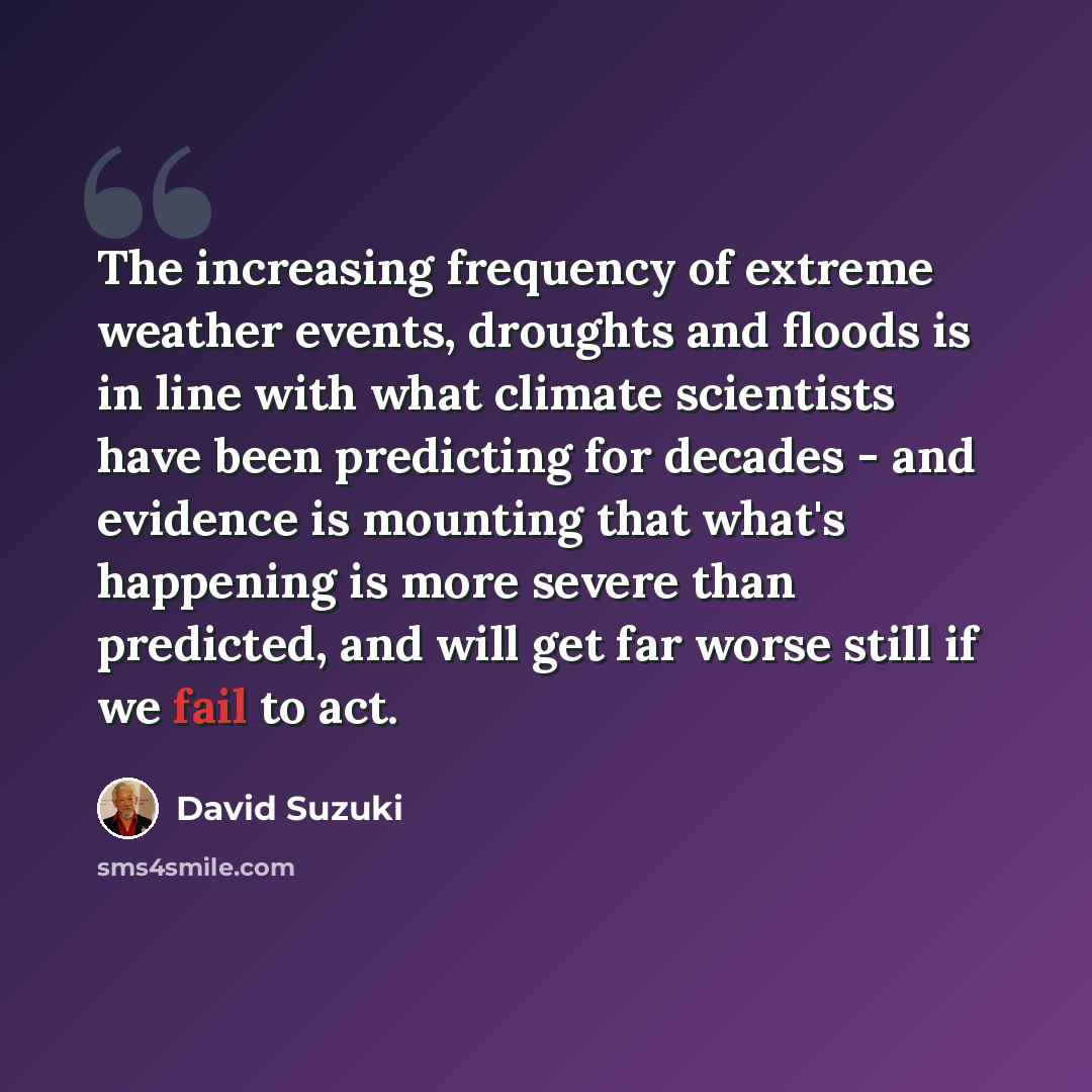 “The increasing frequency of extreme weather events, droughts and floods is in line with what climate scientists have been predicting for decades - and evidence is mounting that what's happening is more severe than predicted, and will get far worse still if we fail to act.” quote by David Suzuki