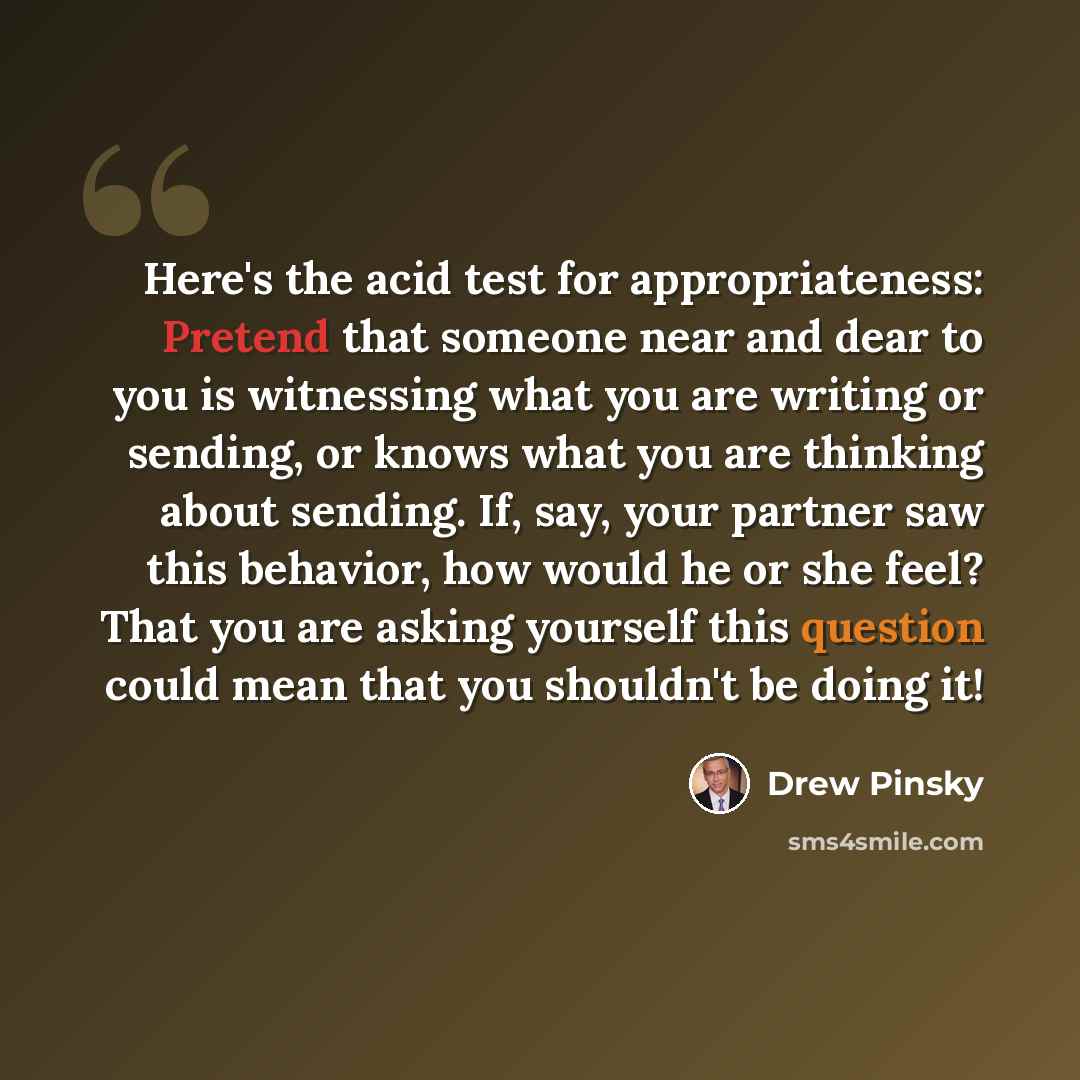 “Here's the acid test for appropriateness: Pretend that someone near and dear to you is witnessing what you are writing or sending, or knows what you are thinking about sending. If, say, your partner saw this behavior, how would he or she feel? That you are asking yourself this question could mean…” quote by Drew Pinsky