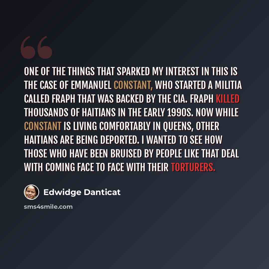 “One of the things that sparked my interest in this is the case of Emmanuel Constant, who started a militia called FRAPH that was backed by the CIA. FRAPH killed thousands of Haitians in the early 1990s. Now while Constant is living comfortably in Queens, other Haitians are being deported. I wanted…” quote by Edwidge Danticat