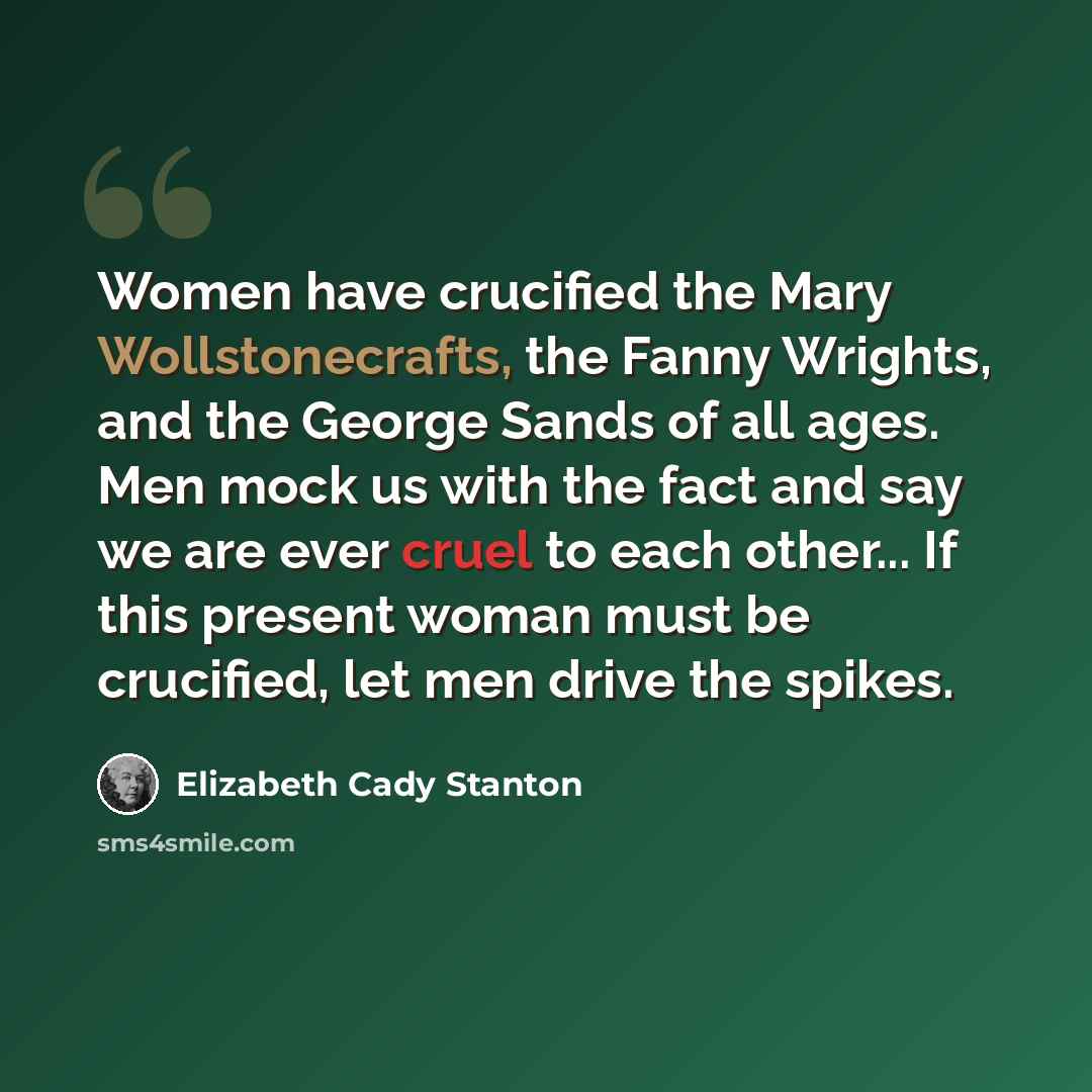 “Women have crucified the Mary Wollstonecrafts, the Fanny Wrights, and the George Sands of all ages. Men mock us with the fact and say we are ever cruel to each other... If this present woman must be crucified, let men drive the spikes.” quote by Elizabeth Cady Stanton