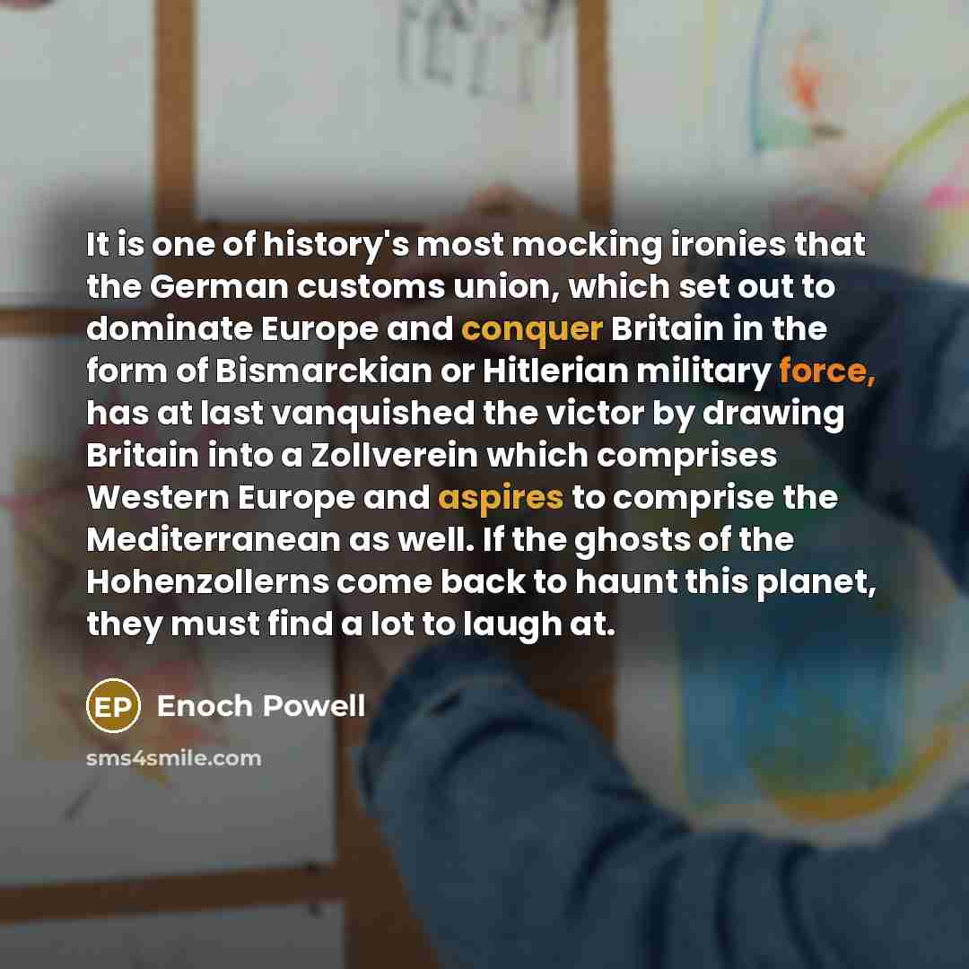 “It is one of history's most mocking ironies that the German customs union, which set out to dominate Europe and conquer Britain in the form of Bismarckian or Hitlerian military force, has at last vanquished the victor by drawing Britain into a Zollverein which comprises Western Europe and aspires…” quote by Enoch Powell