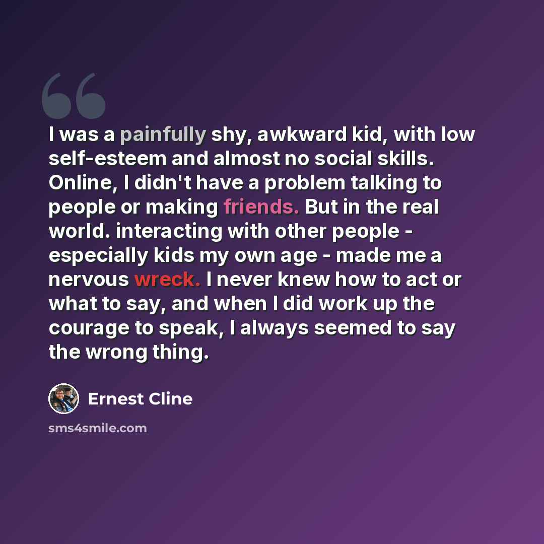 “I was a painfully shy, awkward kid, with low self-esteem and almost no social skills. Online, I didn't have a problem talking to people or making friends. But in the real world. interacting with other people - especially kids my own age - made me a nervous wreck. I never knew how to act or what to…” quote by Ernest Cline