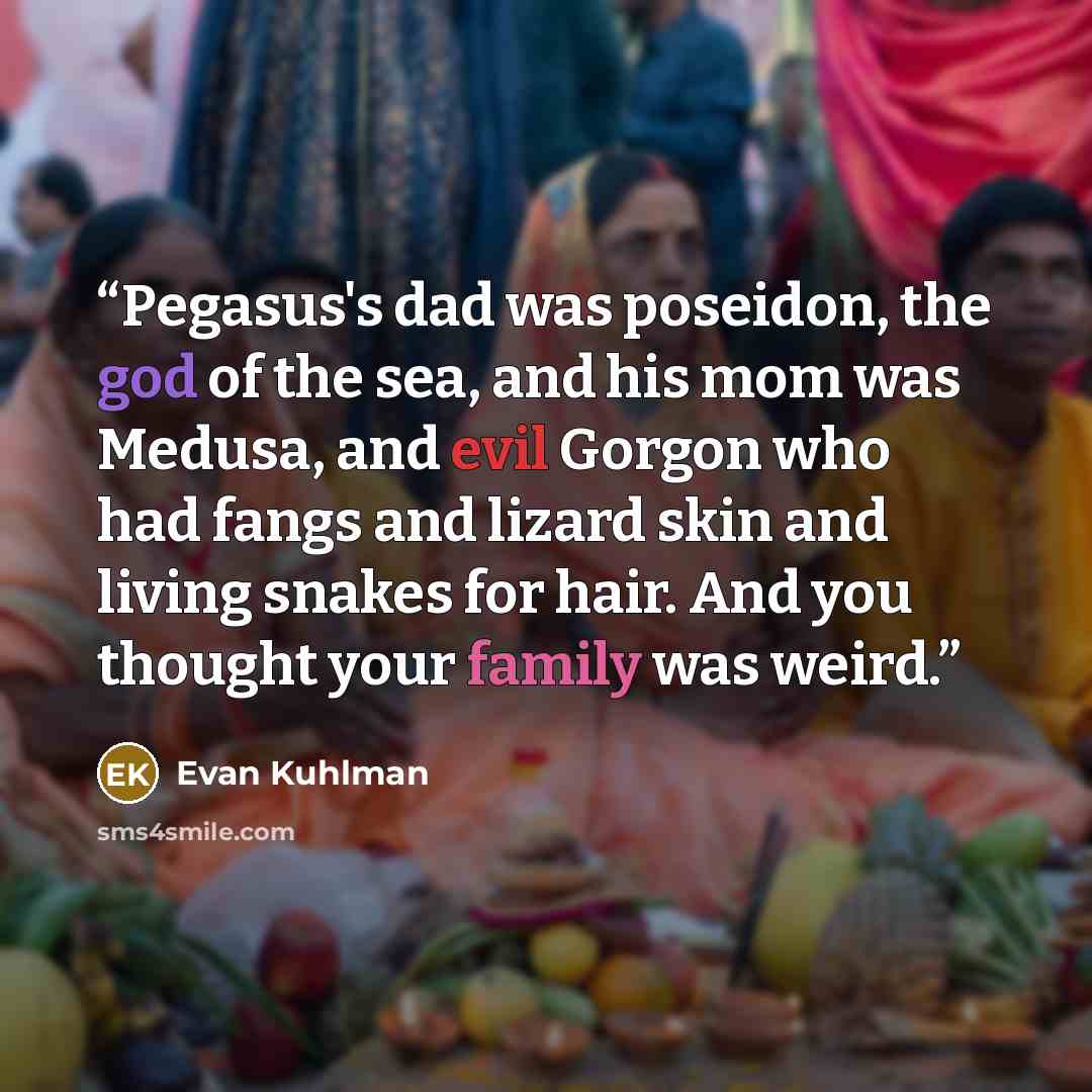 “Pegasus's dad was poseidon, the god of the sea, and his mom was Medusa, and evil Gorgon who had fangs and lizard skin and living snakes for hair. And you thought your family was weird.” quote by Evan Kuhlman