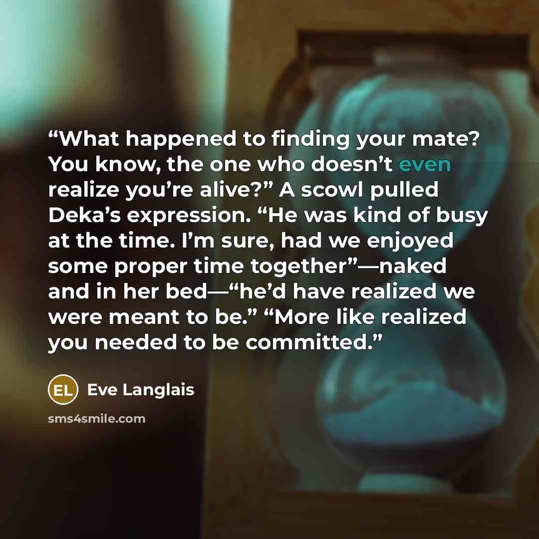 “What happened to finding your mate? You know, the one who doesn’t even realize you’re alive?” A scowl pulled Deka’s expression. “He was kind of busy at the time. I’m sure, had we enjoyed some proper time together”—naked and in her bed—“he’d have realized we were meant to be.” “More like realized…” quote by Eve Langlais