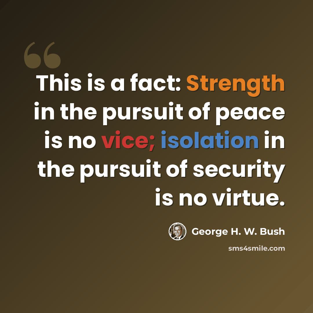 “This is a fact: Strength in the pursuit of peace is no vice; isolation in the pursuit of security is no virtue.” quote by George H. W. Bush