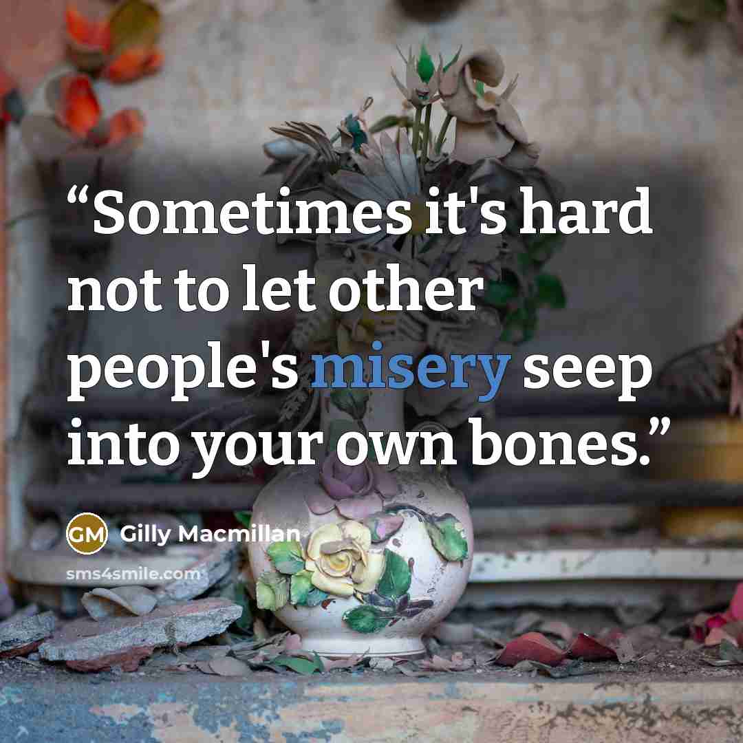 “Sometimes it's hard not to let other people's misery seep into your own bones.” quote by Gilly Macmillan
