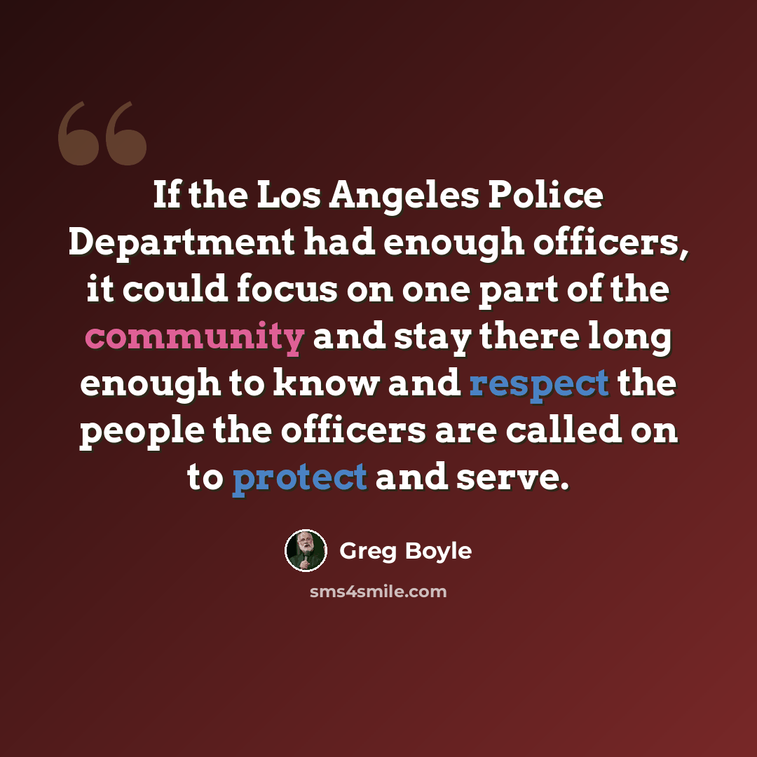 “If the Los Angeles Police Department had enough officers, it could focus on one part of the community and stay there long enough to know and respect the people the officers are called on to protect and serve.” quote by Greg Boyle