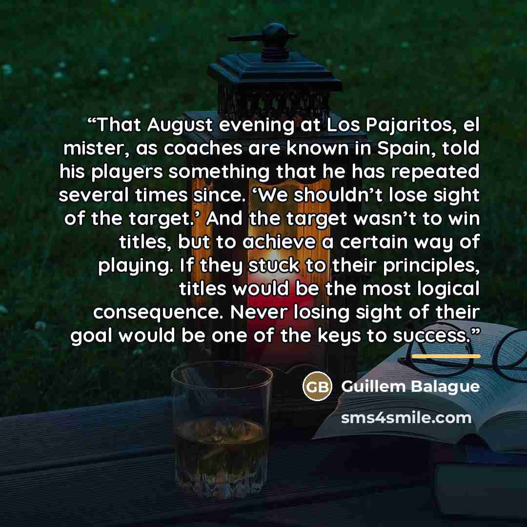 “That August evening at Los Pajaritos, el mister, as coaches are known in Spain, told his players something that he has repeated several times since. ‘We shouldn’t lose sight of the target.’ And the target wasn’t to win titles, but to achieve a certain way of playing. If they stuck to their…” quote by Guillem Balague
