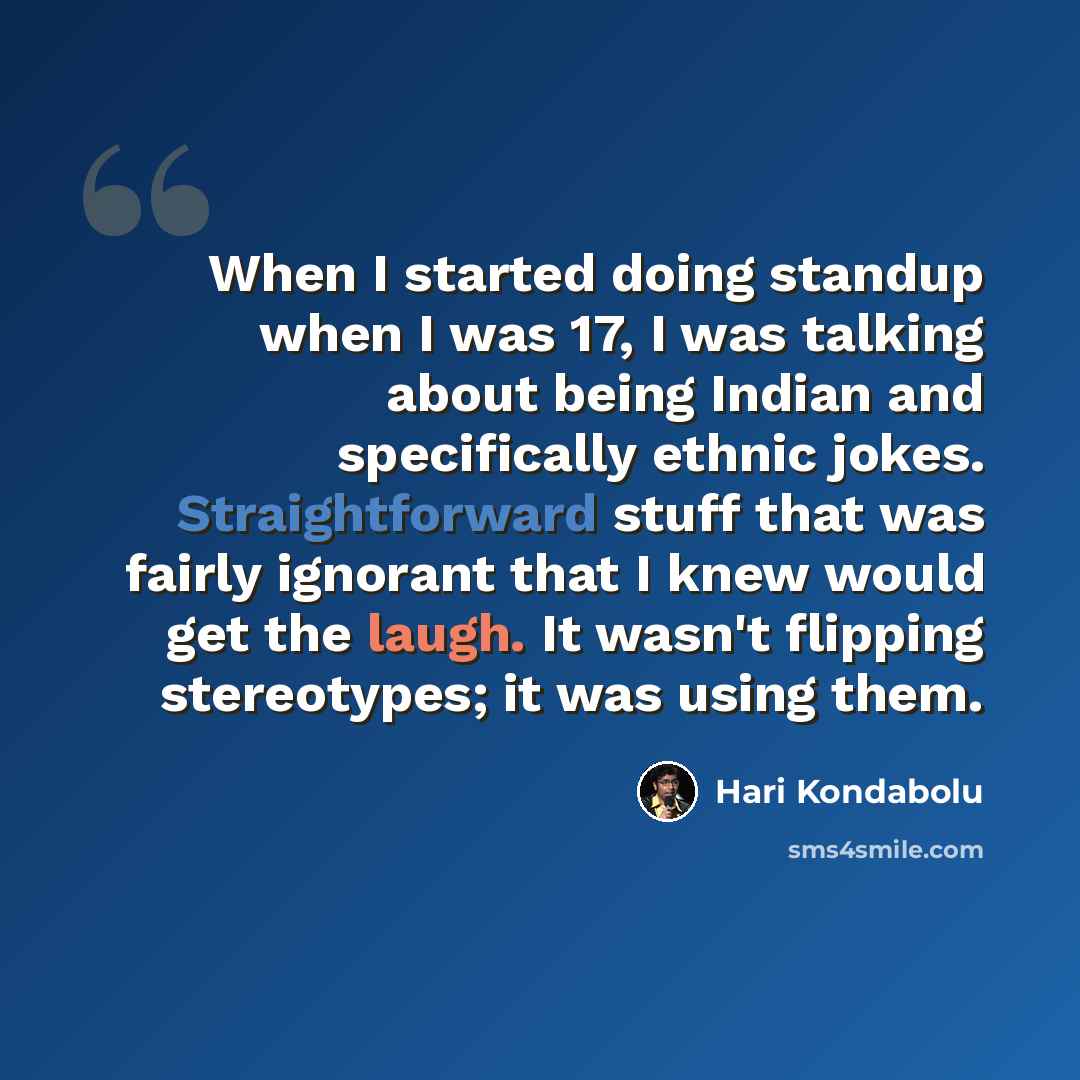 “When I started doing standup when I was 17, I was talking about being Indian and specifically ethnic jokes. Straightforward stuff that was fairly ignorant that I knew would get the laugh. It wasn't flipping stereotypes; it was using them.” quote by Hari Kondabolu
