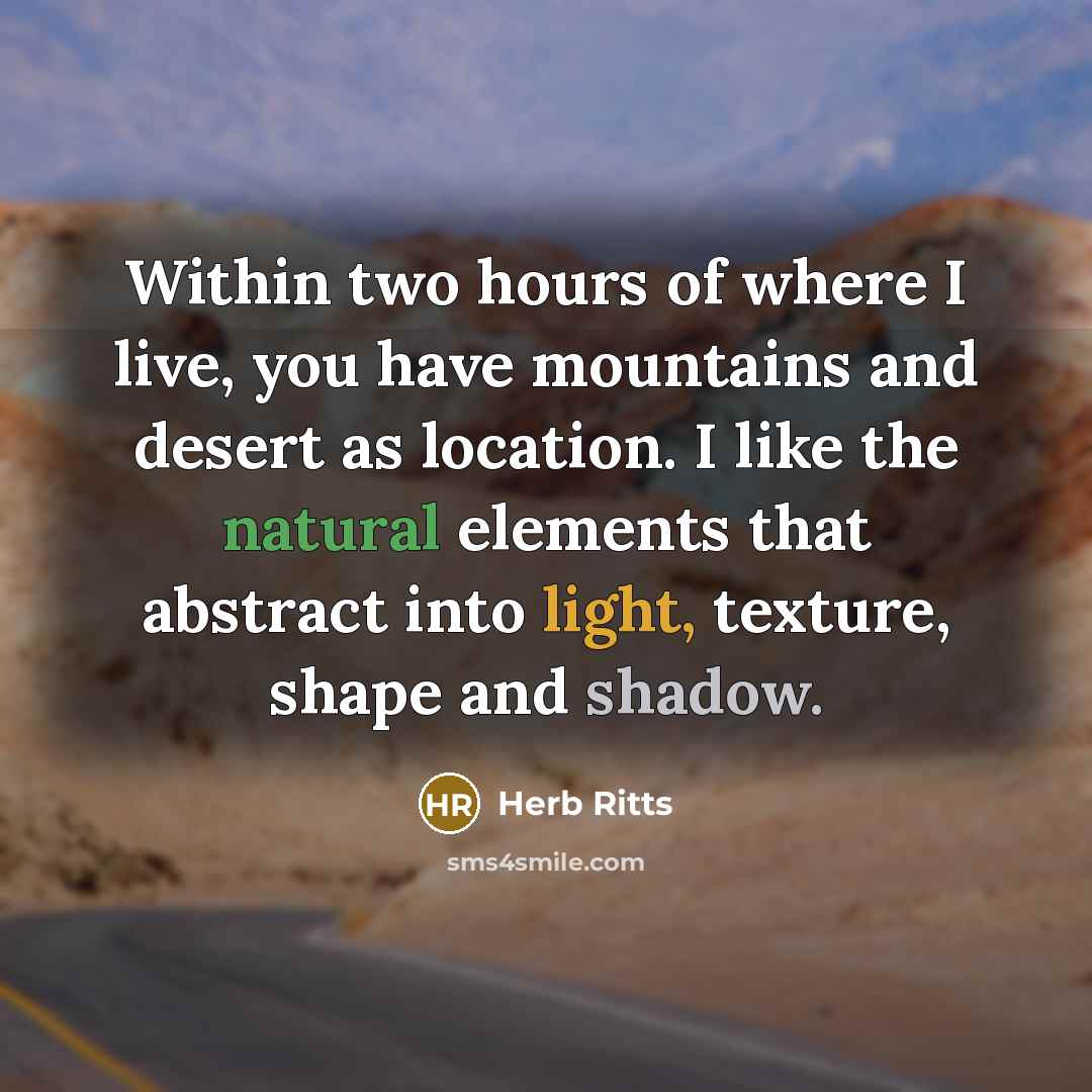 “Within two hours of where I live, you have mountains and desert as location. I like the natural elements that abstract into light, texture, shape and shadow.” quote by Herb Ritts