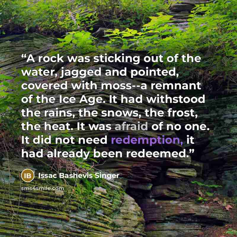 “A rock was sticking out of the water, jagged and pointed, covered with moss--a remnant of the Ice Age. It had withstood the rains, the snows, the frost, the heat. It was afraid of no one. It did not need redemption, it had already been redeemed.” quote by Issac Bashevis Singer