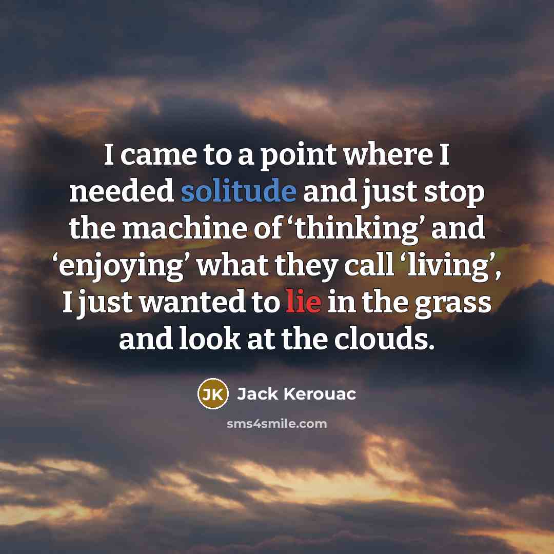 “I came to a point where I needed solitude and just stop the machine of ‘thinking’ and ‘enjoying’ what they call ‘living’, I just wanted to lie in the grass and look at the clouds.” quote by Jack Kerouac