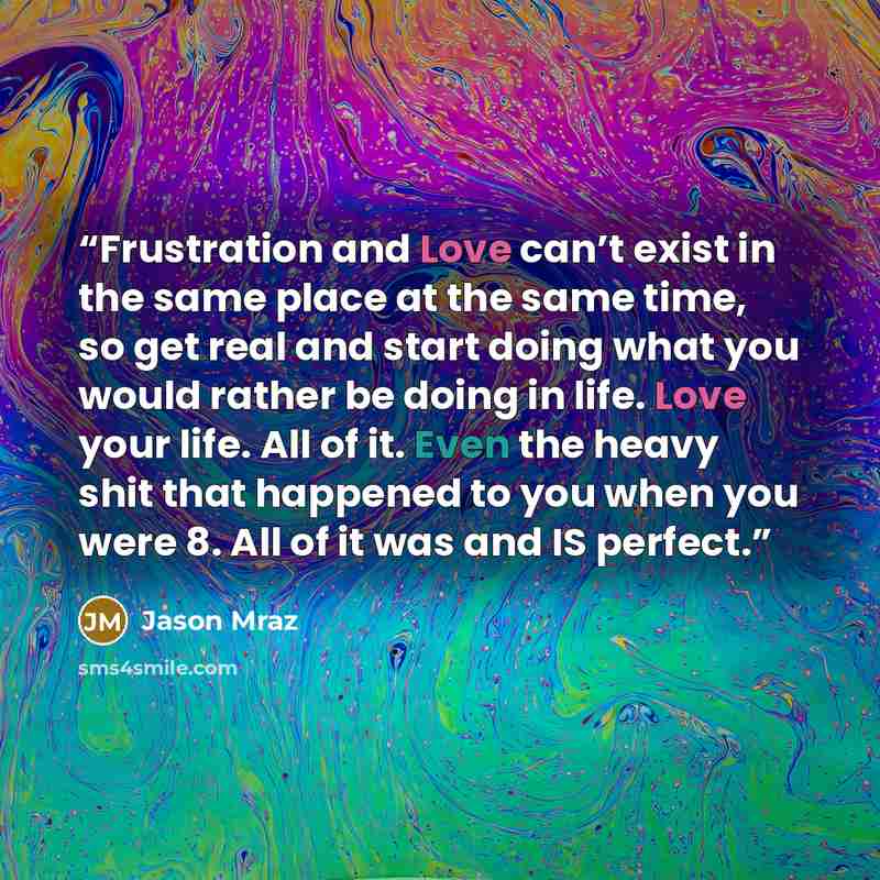 “Frustration and Love can’t exist in the same place at the same time, so get real and start doing what you would rather be doing in life. Love your life. All of it. Even the heavy shit that happened to you when you were 8. All of it was and IS perfect.” quote by Jason Mraz