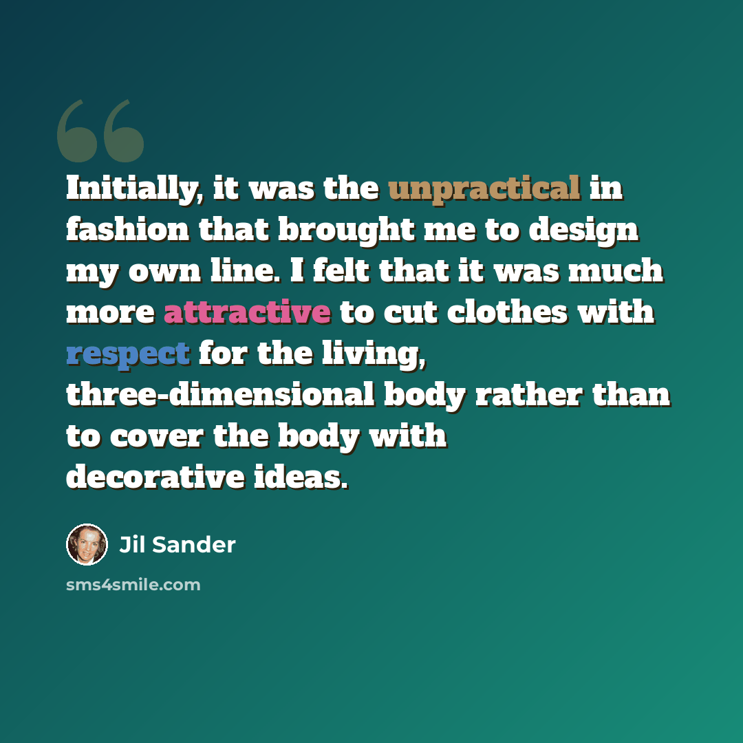 “Initially, it was the unpractical in fashion that brought me to design my own line. I felt that it was much more attractive to cut clothes with respect for the living, three-dimensional body rather than to cover the body with decorative ideas.” quote by Jil Sander
