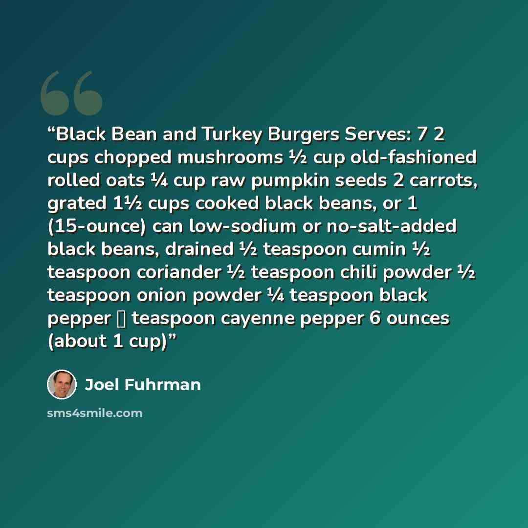 “Black Bean and Turkey Burgers Serves: 7 2 cups chopped mushrooms ½ cup old-fashioned rolled oats ¼ cup raw pumpkin seeds 2 carrots, grated 1½ cups cooked black beans, or 1 (15-ounce) can low-sodium or no-salt-added black beans, drained ½ teaspoon cumin ½ teaspoon coriander ½ teaspoon chili powder…” quote by Joel Fuhrman