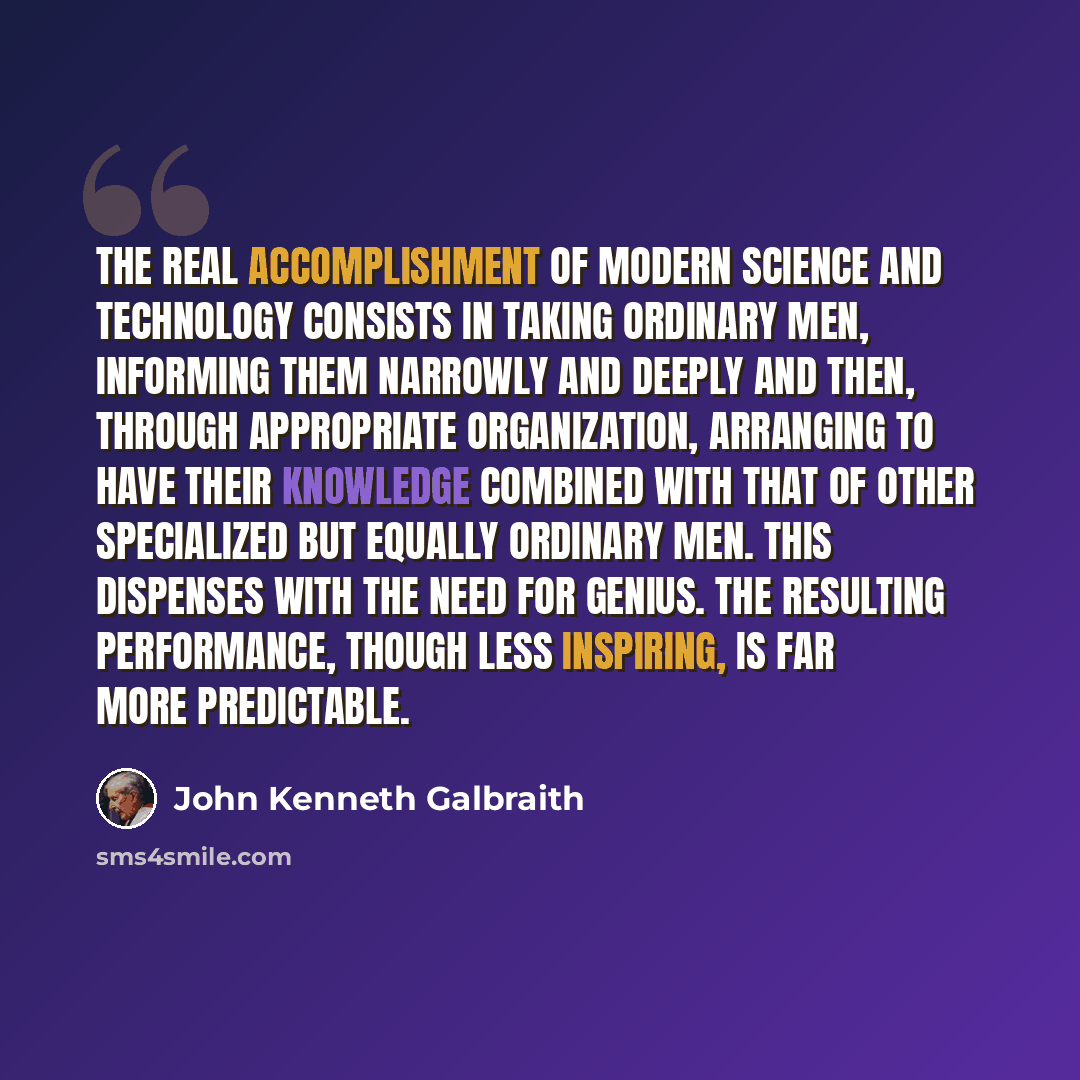 “The real accomplishment of modern science and technology consists in taking ordinary men, informing them narrowly and deeply and then, through appropriate organization, arranging to have their knowledge combined with that of other specialized but equally ordinary men. This dispenses with the need…” quote by John Kenneth Galbraith