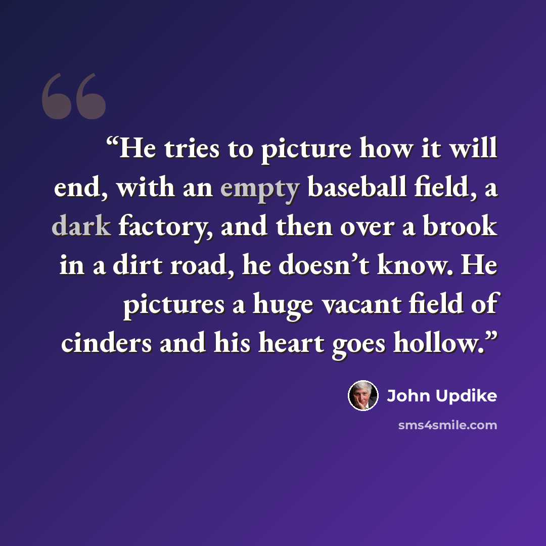 “He tries to picture how it will end, with an empty baseball field, a dark factory, and then over a brook in a dirt road, he doesn’t know. He pictures a huge vacant field of cinders and his heart goes hollow.” quote by John Updike