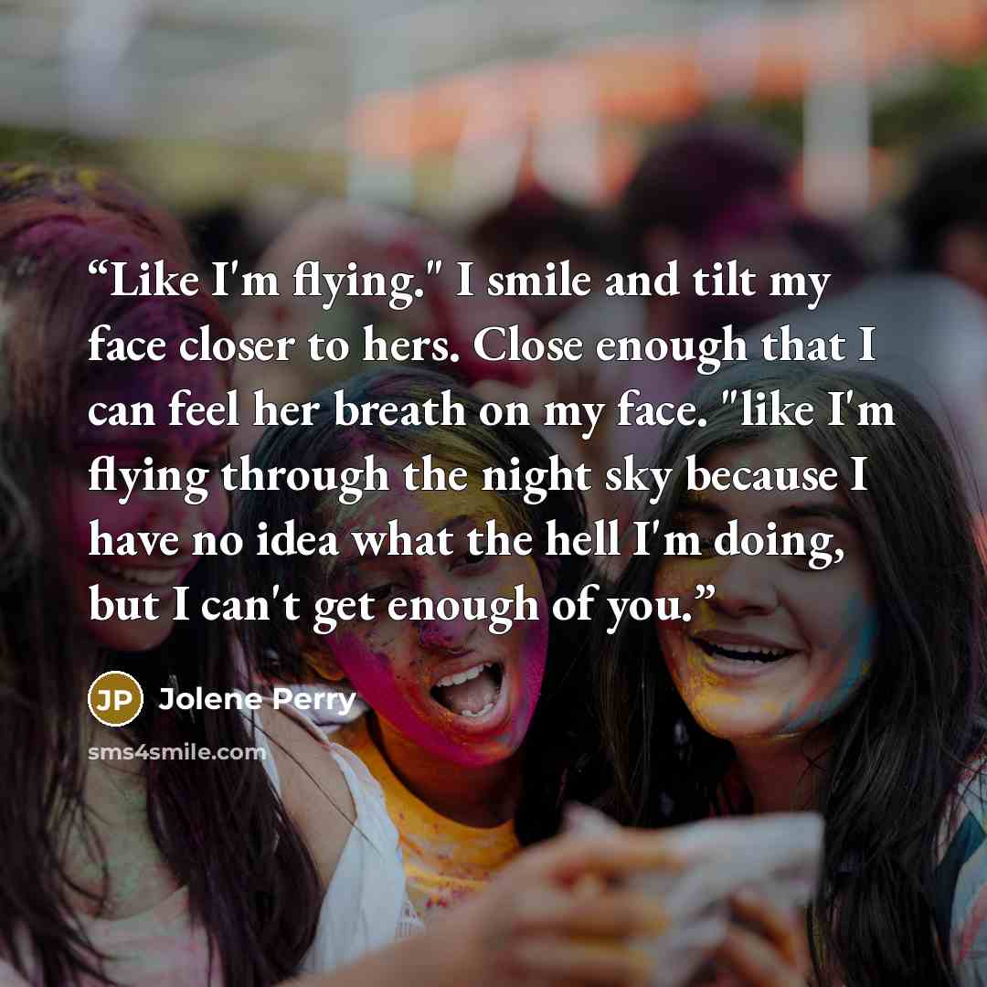 “Like I'm flying." I smile and tilt my face closer to hers. Close enough that I can feel her breath on my face. "like I'm flying through the night sky because I have no idea what the hell I'm doing, but I can't get enough of you.” quote by Jolene Perry
