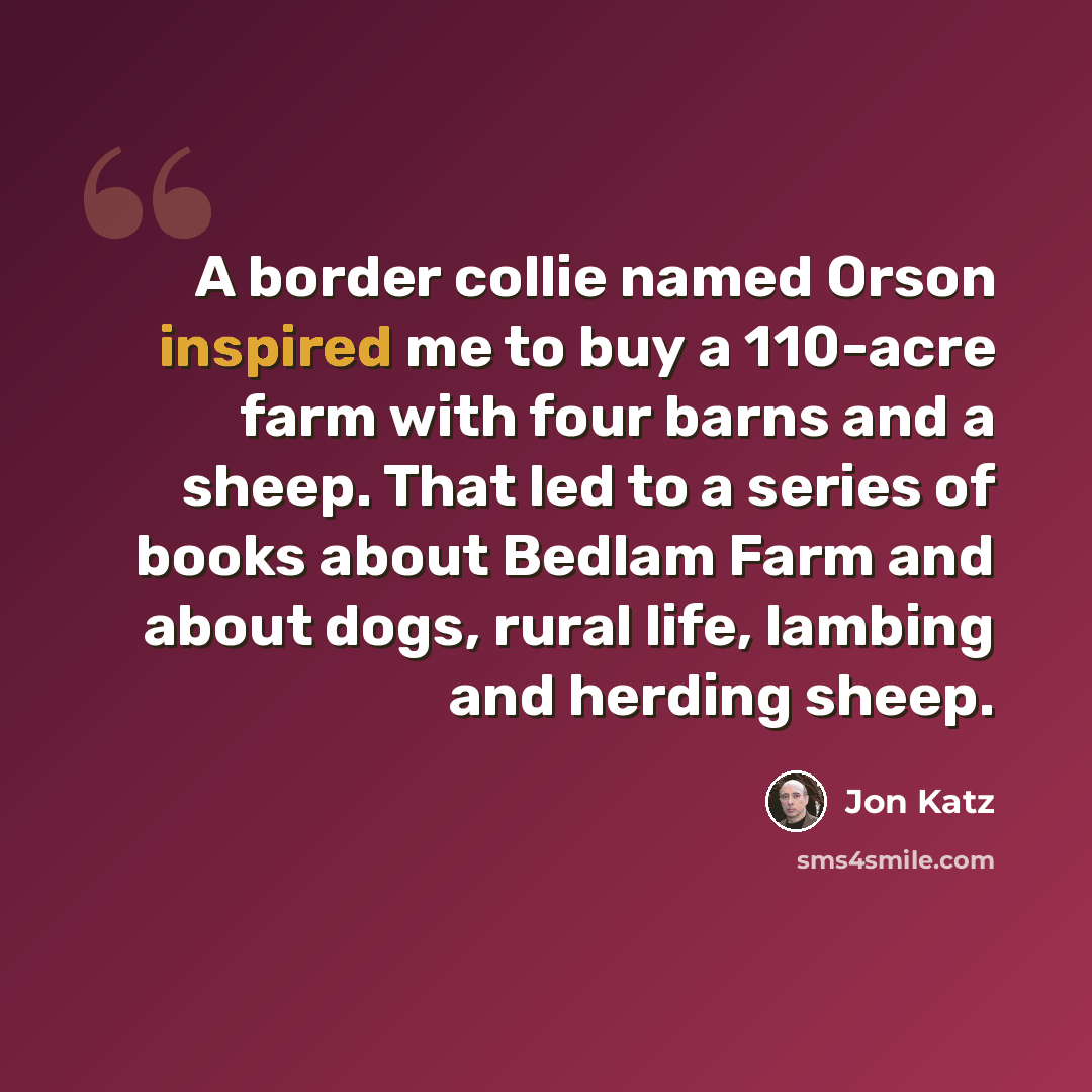 “A border collie named Orson inspired me to buy a 110-acre farm with four barns and a sheep. That led to a series of books about Bedlam Farm and about dogs, rural life, lambing and herding sheep.” quote by Jon Katz