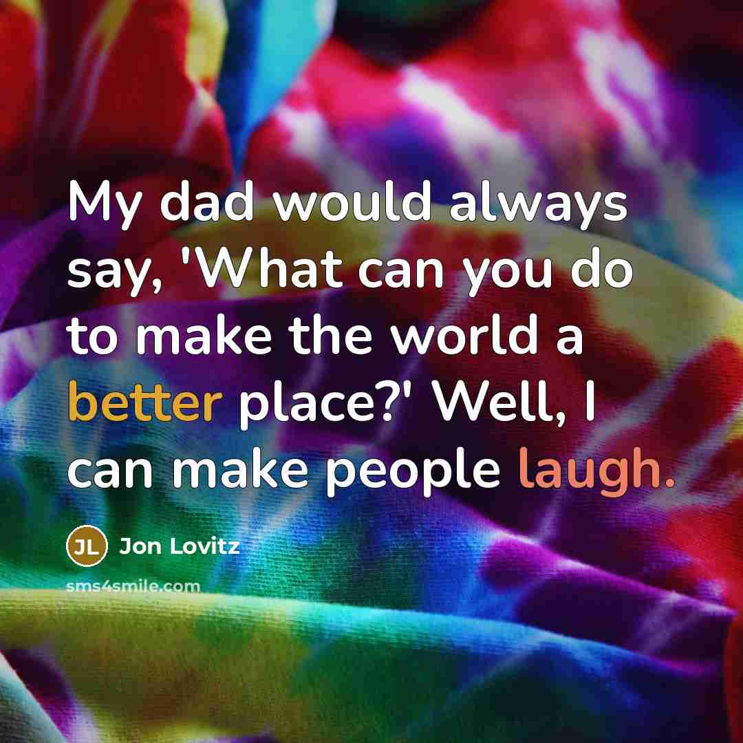 “My dad would always say, 'What can you do to make the world a better place?' Well, I can make people laugh.” quote by Jon Lovitz