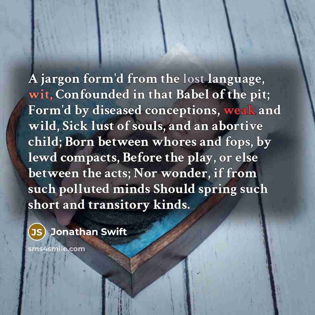 “A jargon form'd from the lost language, wit, Confounded in that Babel of the pit; Form'd by diseased conceptions, weak and wild, Sick lust of souls, and an abortive child; Born between whores and fops, by lewd compacts, Before the play, or else between the acts; Nor wonder, if from such polluted…” quote by Jonathan Swift