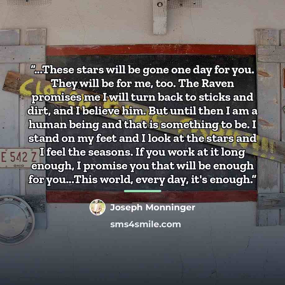 “...These stars will be gone one day for you. They will be for me, too. The Raven promises me I will turn back to sticks and dirt, and I believe him. But until then I am a human being and that is something to be. I stand on my feet and I look at the stars and I feel the seasons. If you work at it…” quote by Joseph Monninger