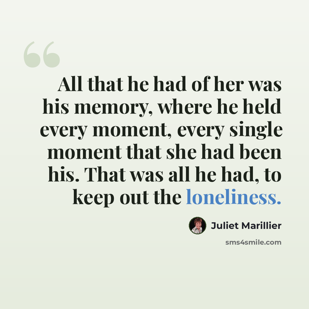 “All that he had of her was his memory, where he held every moment, every single moment that she had been his. That was all he had, to keep out the loneliness.” quote by Juliet Marillier