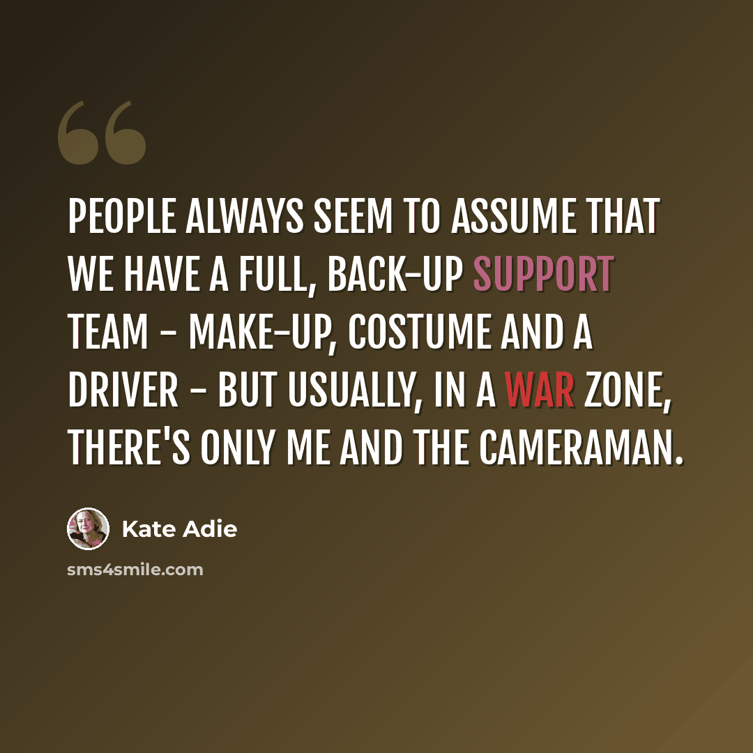 “People always seem to assume that we have a full, back-up support team - make-up, costume and a driver - but usually, in a war zone, there's only me and the cameraman.” quote by Kate Adie