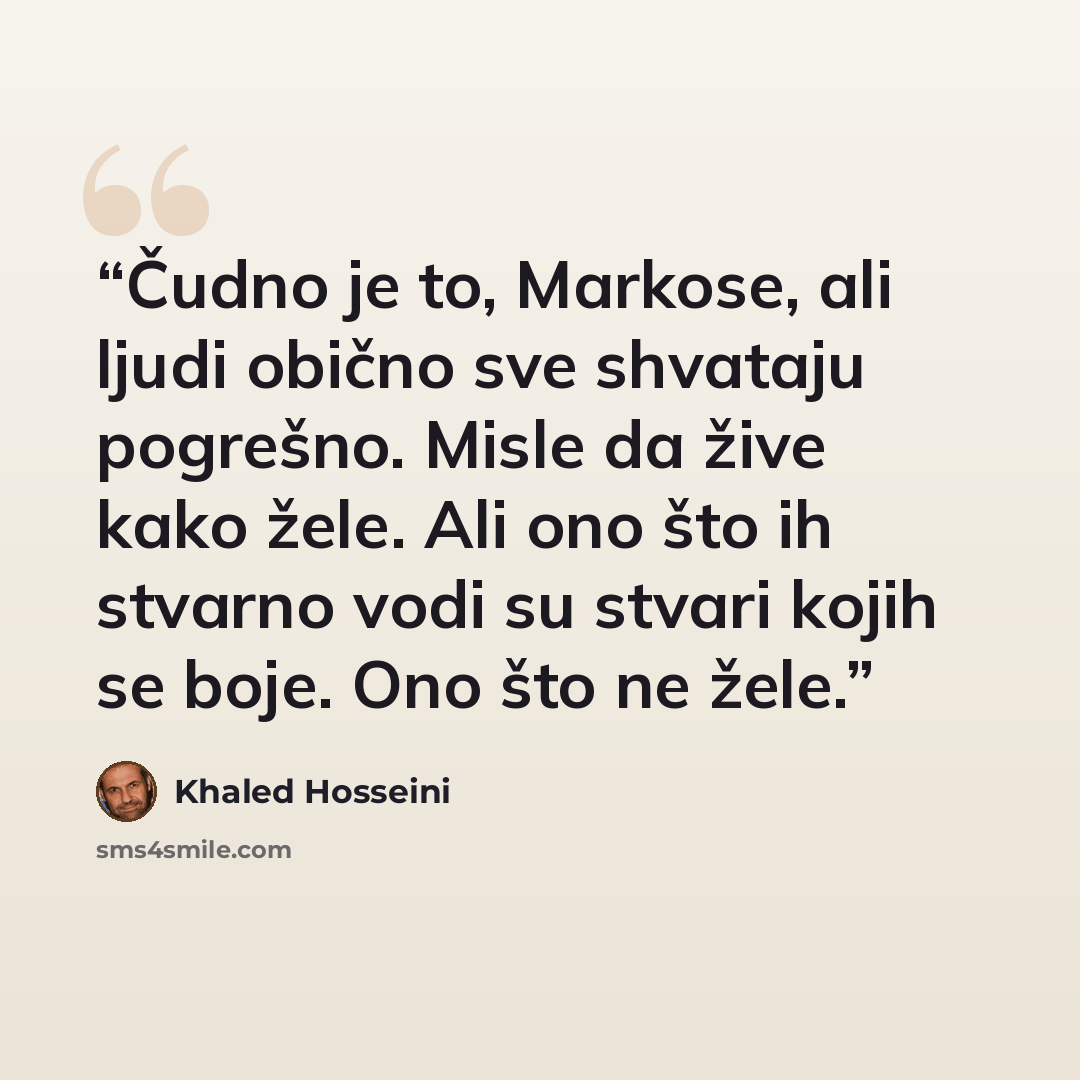 “Čudno je to, Markose, ali ljudi obično sve shvataju pogrešno. Misle da žive kako žele. Ali ono što ih stvarno vodi su stvari kojih se boje. Ono što ne žele.” quote by Khaled Hosseini