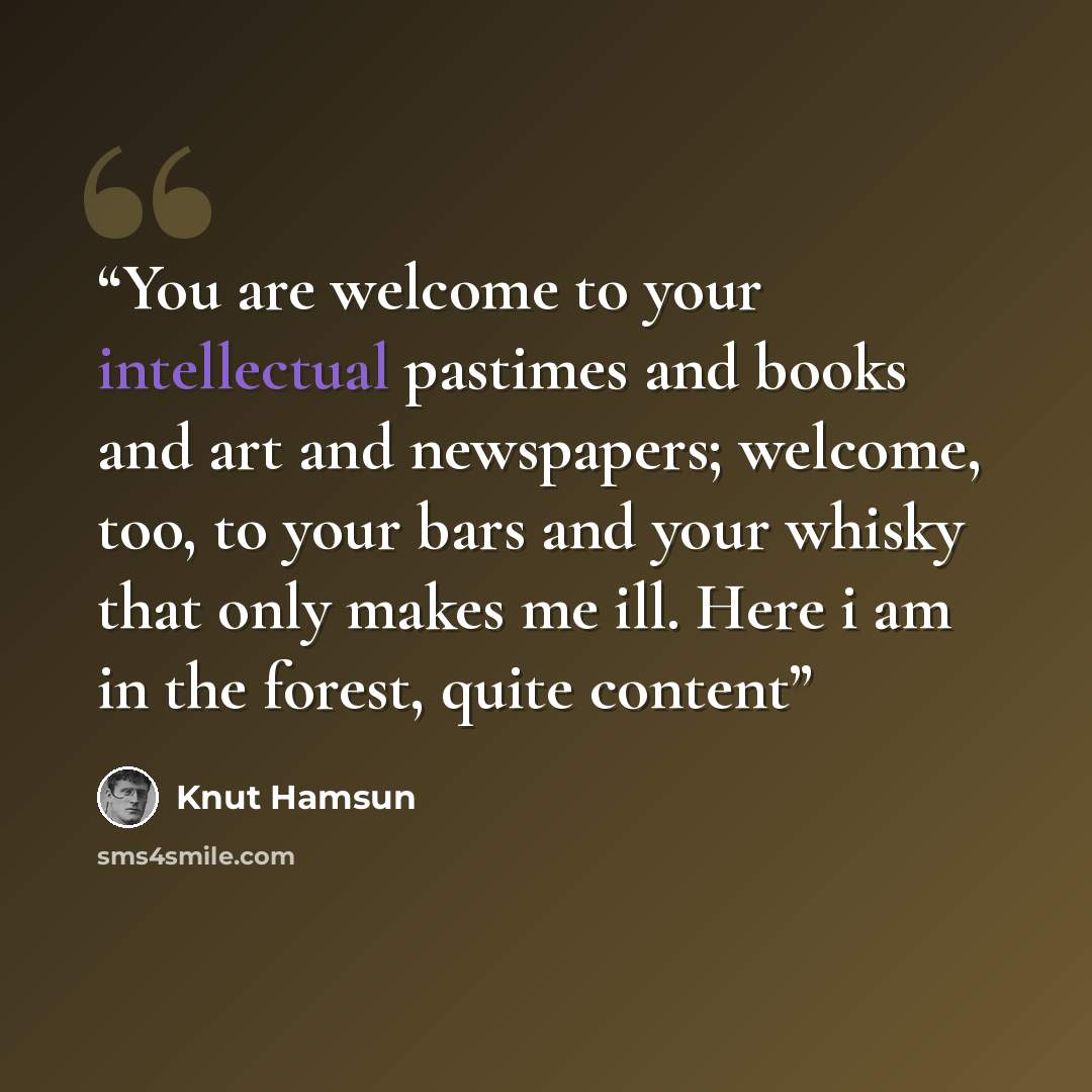 “You are welcome to your intellectual pastimes and books and art and newspapers; welcome, too, to your bars and your whisky that only makes me ill. Here i am in the forest, quite content” quote by Knut Hamsun