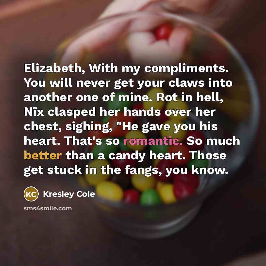 “Elizabeth, With my compliments. You will never get your claws into another one of mine. Rot in hell, Nïx clasped her hands over her chest, sighing, "He gave you his heart. That's so romantic. So much better than a candy heart. Those get stuck in the fangs, you know.” quote by Kresley Cole
