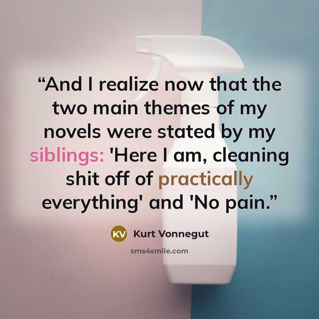 “And I realize now that the two main themes of my novels were stated by my siblings: 'Here I am, cleaning shit off of practically everything' and 'No pain.” quote by Kurt Vonnegut