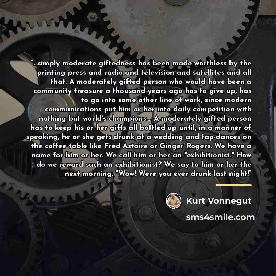 “...simply moderate giftedness has been made worthless by the printing press and radio and television and satellites and all that. A moderately gifted person who would have been a community treasure a thousand years ago has to give up, has to go into some other line of work, since modern…” quote by Kurt Vonnegut