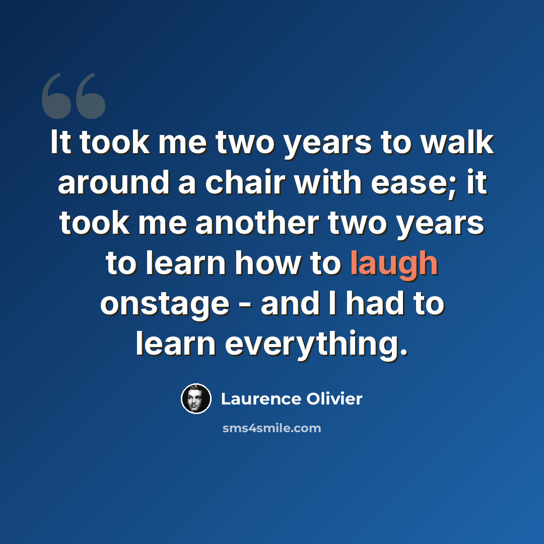 “It took me two years to walk around a chair with ease; it took me another two years to learn how to laugh onstage - and I had to learn everything.” quote by Laurence Olivier