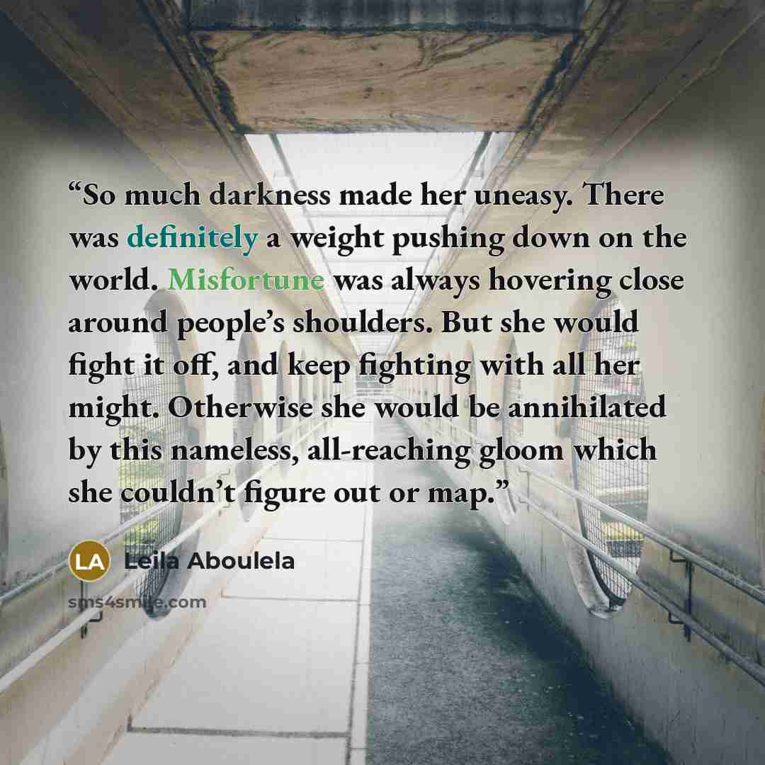 “So much darkness made her uneasy. There was definitely a weight pushing down on the world. Misfortune was always hovering close around people’s shoulders. But she would fight it off, and keep fighting with all her might. Otherwise she would be annihilated by this nameless, all-reaching gloom which…” quote by Leila Aboulela