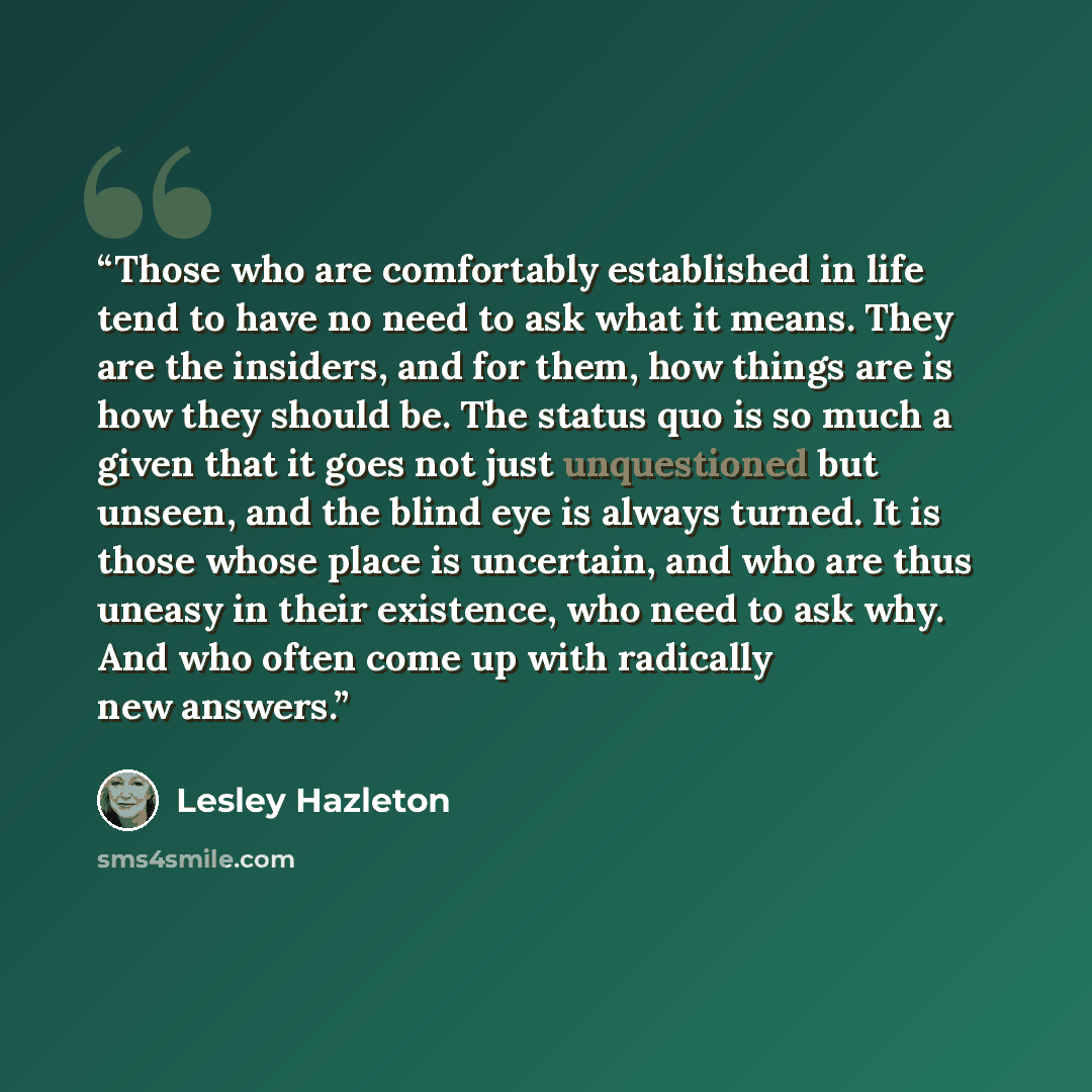 “Those who are comfortably established in life tend to have no need to ask what it means. They are the insiders, and for them, how things are is how they should be. The status quo is so much a given that it goes not just unquestioned but unseen, and the blind eye is always turned. It is those whose…” quote by Lesley Hazleton