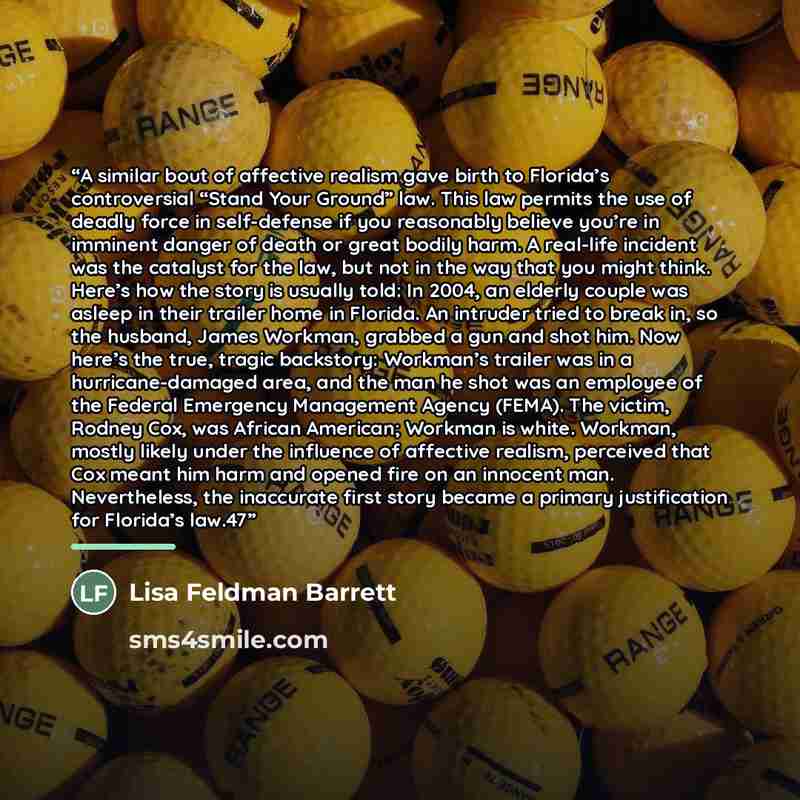 “A similar bout of affective realism gave birth to Florida’s controversial “Stand Your Ground” law. This law permits the use of deadly force in self-defense if you reasonably believe you’re in imminent danger of death or great bodily harm. A real-life incident was the catalyst for the law, but not…” quote by Lisa Feldman Barrett