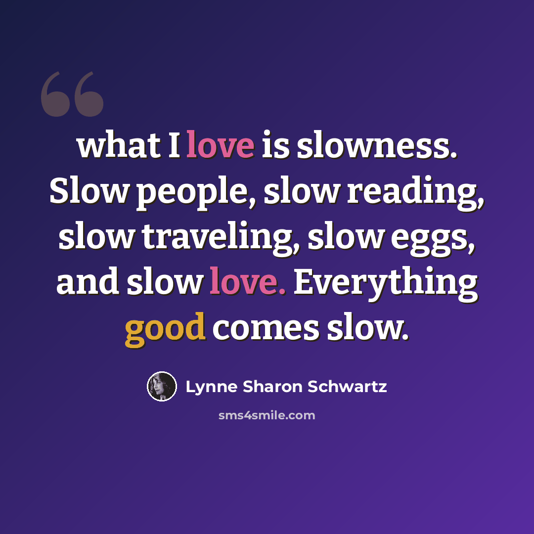 “what I love is slowness. Slow people, slow reading, slow traveling, slow eggs, and slow love. Everything good comes slow.” quote by Lynne Sharon Schwartz