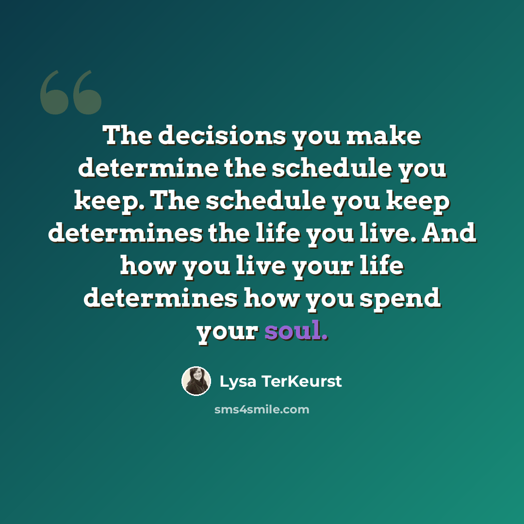“The decisions you make determine the schedule you keep. The schedule you keep determines the life you live. And how you live your life determines how you spend your soul.” quote by Lysa TerKeurst