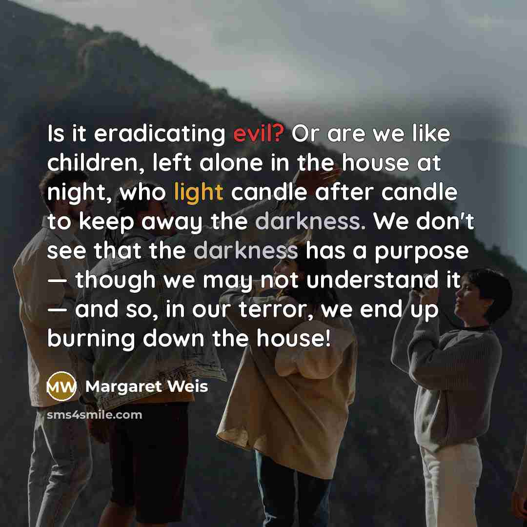“Is it eradicating evil? Or are we like children, left alone in the house at night, who light candle after candle to keep away the darkness. We don't see that the darkness has a purpose — though we may not understand it — and so, in our terror, we end up burning down the house!” quote by Margaret Weis