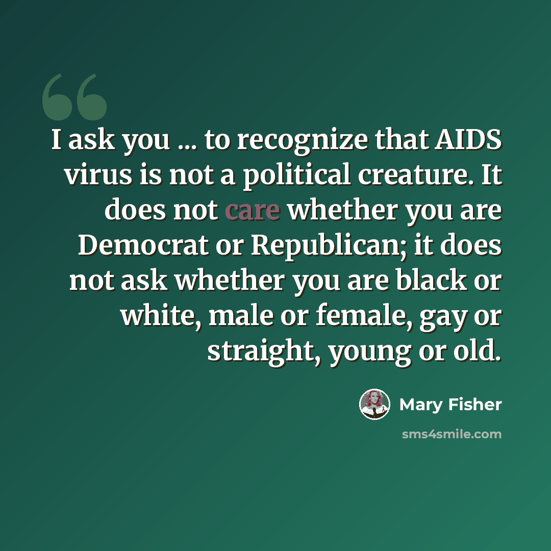 “I ask you ... to recognize that AIDS virus is not a political creature. It does not care whether you are Democrat or Republican; it does not ask whether you are black or white, male or female, gay or straight, young or old.” quote by Mary Fisher
