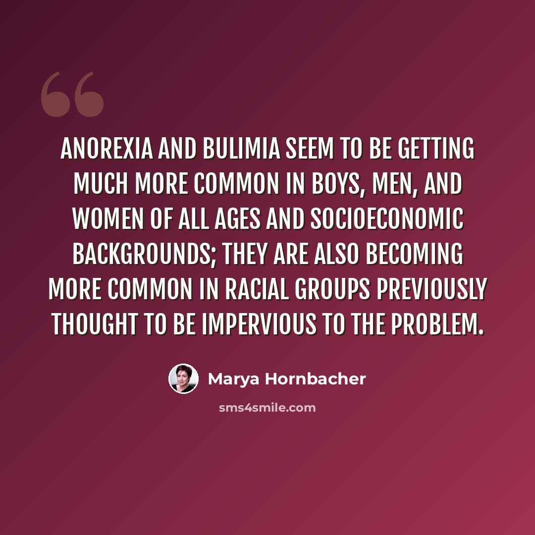 “Anorexia and bulimia seem to be getting much more common in boys, men, and women of all ages and socioeconomic backgrounds; they are also becoming more common in racial groups previously thought to be impervious to the problem.” quote by Marya Hornbacher